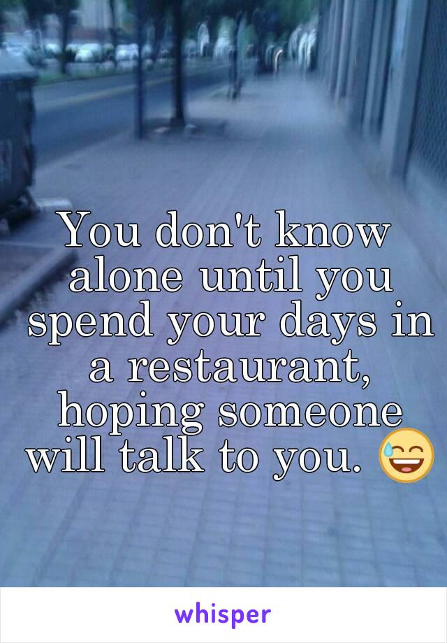 You don't know alone until you spend your days in a restaurant, hoping someone will talk to you. 😅