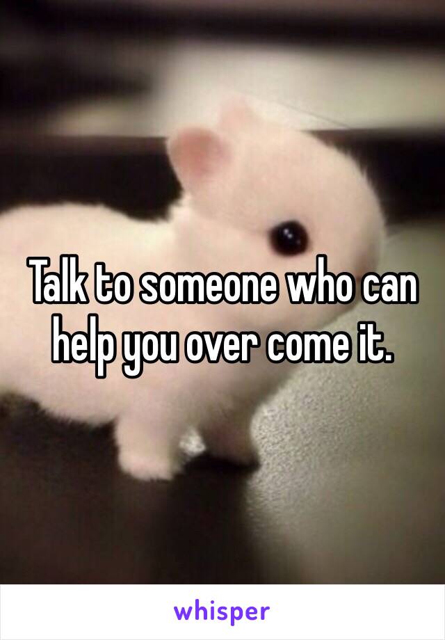 Talk to someone who can help you over come it. 