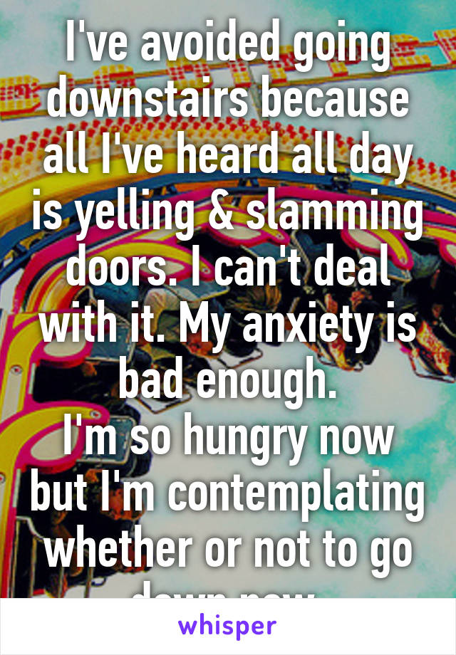 I've avoided going downstairs because all I've heard all day is yelling & slamming doors. I can't deal with it. My anxiety is bad enough.
I'm so hungry now but I'm contemplating whether or not to go down now.