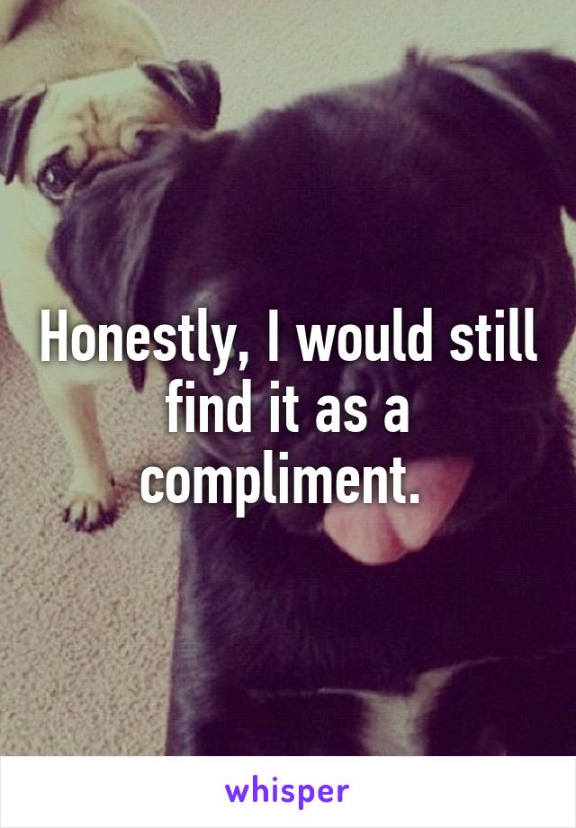 Honestly, I would still find it as a compliment. 