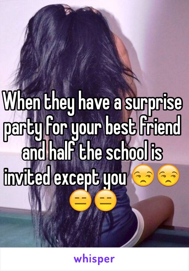 When they have a surprise party for your best friend and half the school is invited except you 😒😒😑😑