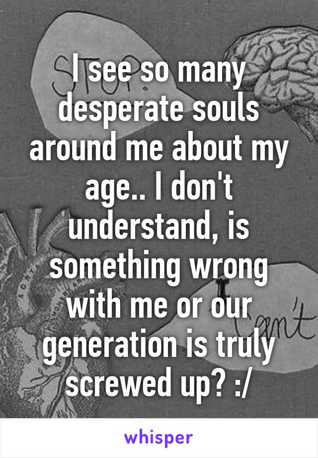 I see so many desperate souls around me about my age.. I don't understand, is something wrong with me or our generation is truly screwed up? :/