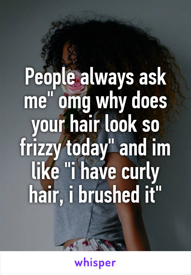 People always ask me" omg why does your hair look so frizzy today" and im like "i have curly hair, i brushed it"