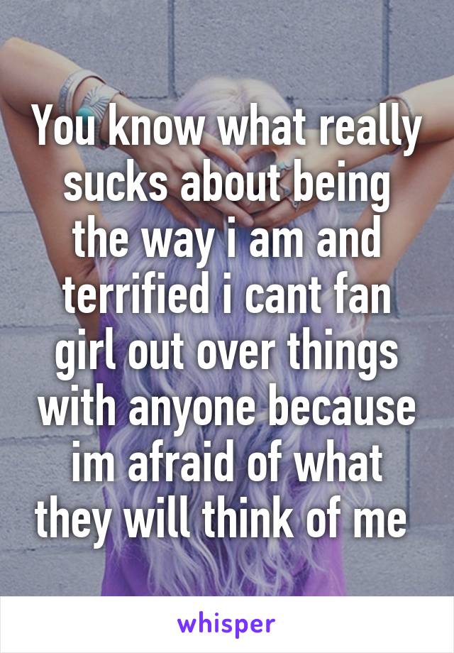 You know what really sucks about being the way i am and terrified i cant fan girl out over things with anyone because im afraid of what they will think of me 