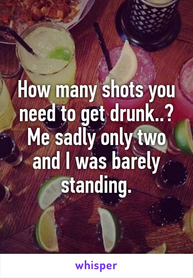 How many shots you need to get drunk..? Me sadly only two and I was barely standing.