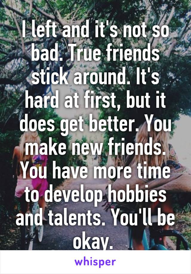 I left and it's not so bad. True friends stick around. It's hard at first, but it does get better. You make new friends. You have more time to develop hobbies and talents. You'll be okay. 