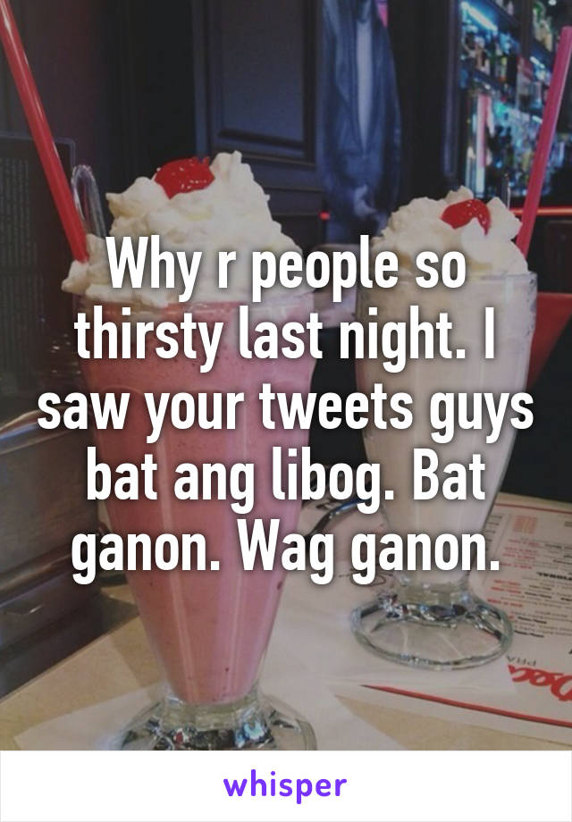 Why r people so thirsty last night. I saw your tweets guys bat ang libog. Bat ganon. Wag ganon.