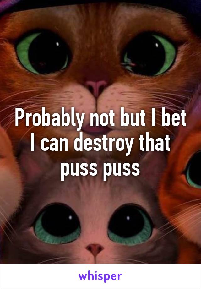 Probably not but I bet I can destroy that puss puss