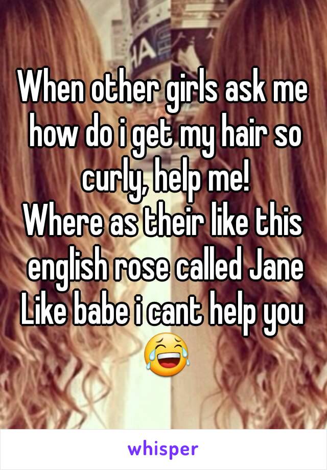 When other girls ask me how do i get my hair so curly, help me!
Where as their like this english rose called Jane
Like babe i cant help you 😂