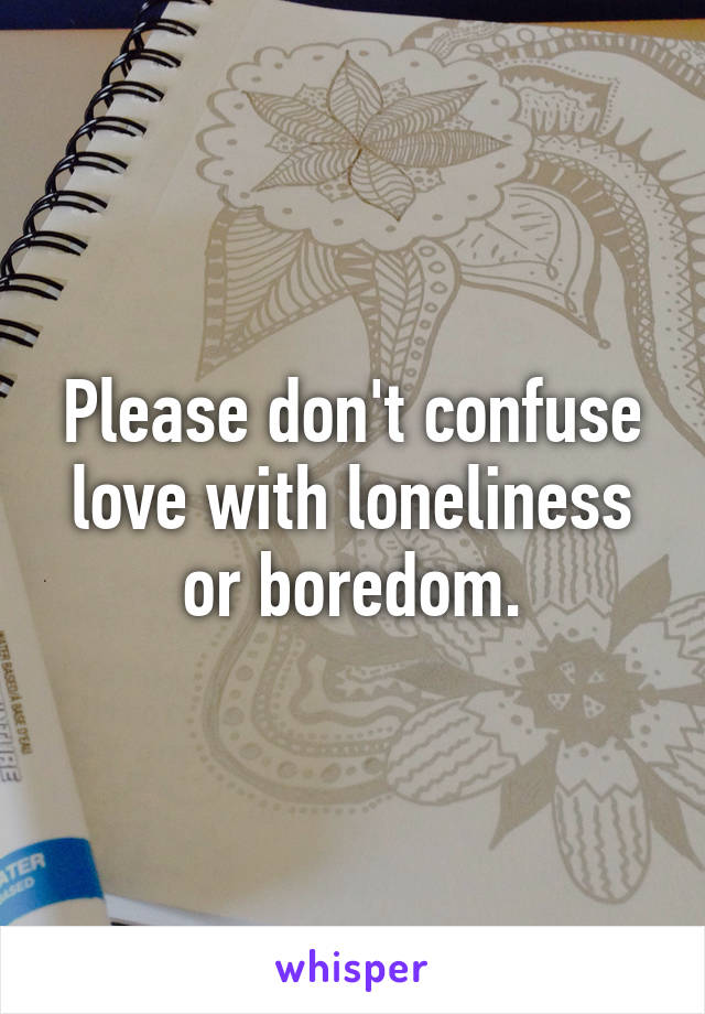 Please don't confuse love with loneliness or boredom.