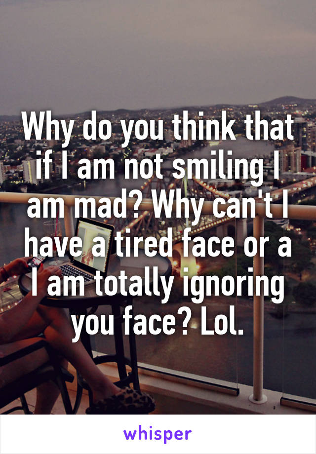 Why do you think that if I am not smiling I am mad? Why can't I have a tired face or a I am totally ignoring you face? Lol.