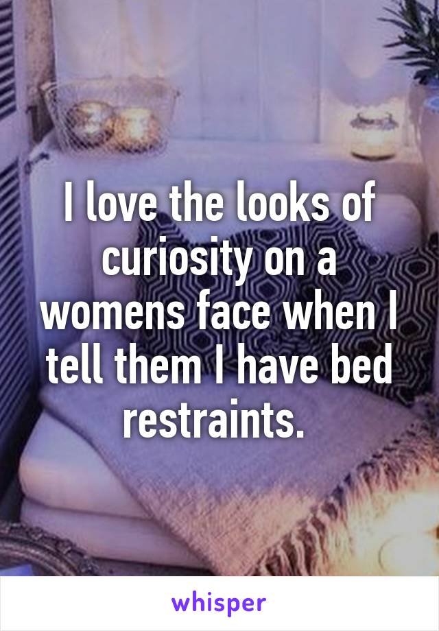 I love the looks of curiosity on a womens face when I tell them I have bed restraints. 