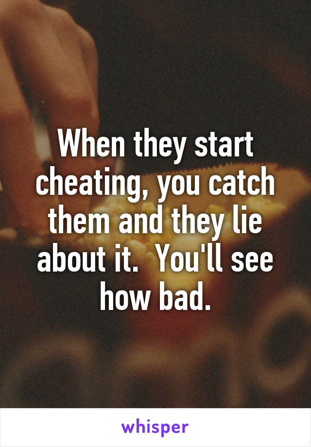 When they start cheating, you catch them and they lie about it.  You'll see how bad.