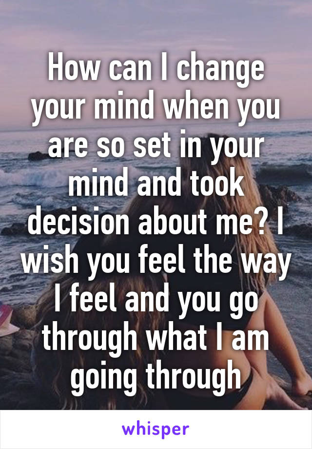 How can I change your mind when you are so set in your mind and took decision about me? I wish you feel the way I feel and you go through what I am going through