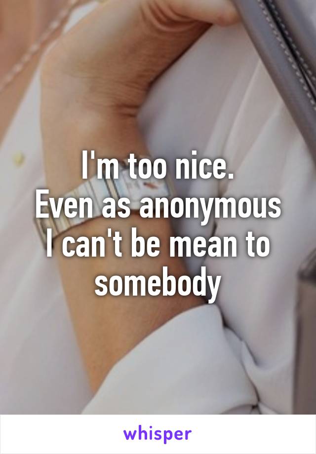 I'm too nice.
Even as anonymous I can't be mean to somebody