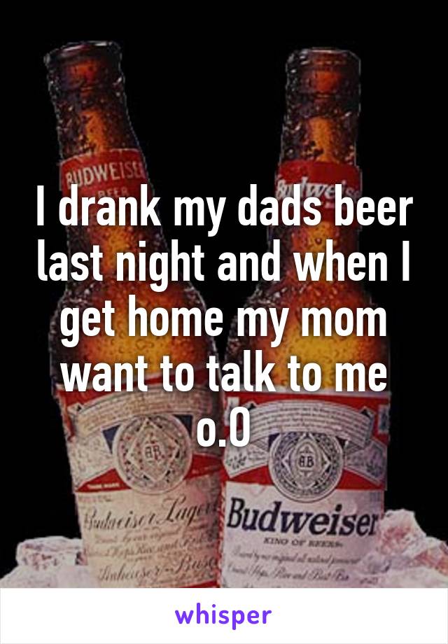 I drank my dads beer last night and when I get home my mom want to talk to me o.O