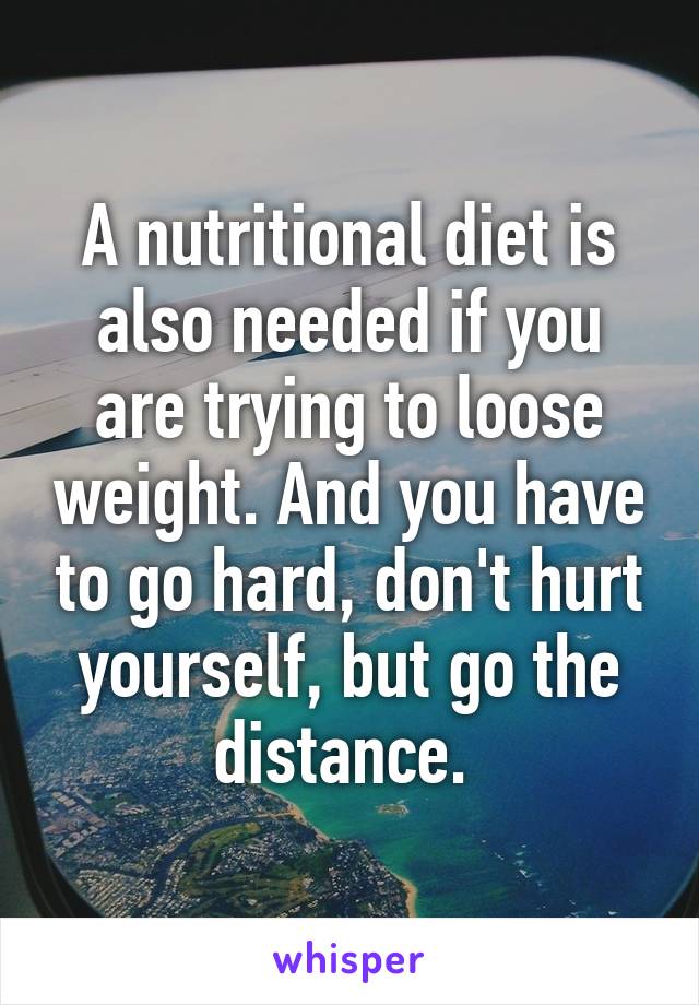 A nutritional diet is also needed if you are trying to loose weight. And you have to go hard, don't hurt yourself, but go the distance. 