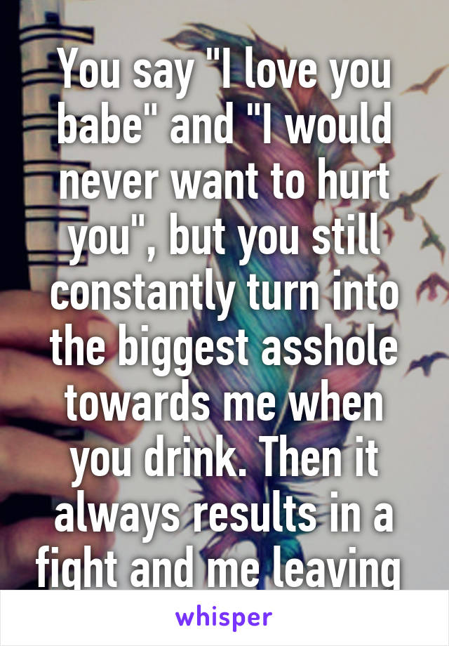 You say "I love you babe" and "I would never want to hurt you", but you still constantly turn into the biggest asshole towards me when you drink. Then it always results in a fight and me leaving 