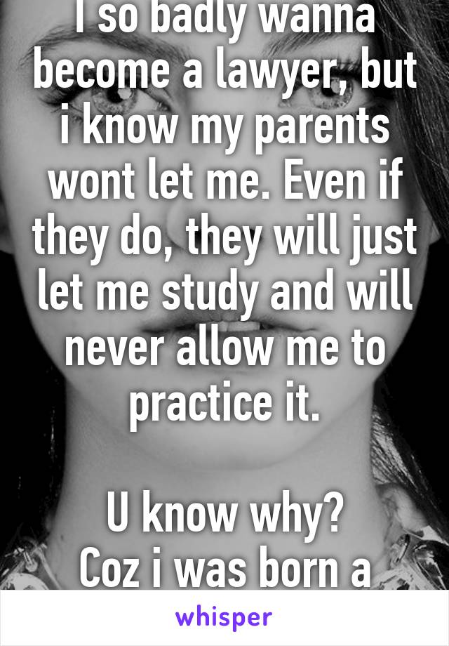 I so badly wanna become a lawyer, but i know my parents wont let me. Even if they do, they will just let me study and will never allow me to practice it.

U know why?
Coz i was born a GIRL!!!