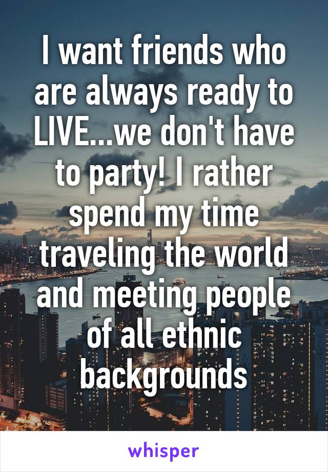 I want friends who are always ready to LIVE...we don't have to party! I rather spend my time traveling the world and meeting people of all ethnic backgrounds
