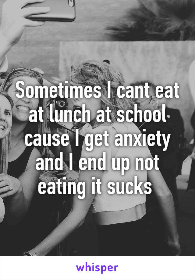 Sometimes I cant eat at lunch at school cause I get anxiety and I end up not eating it sucks 