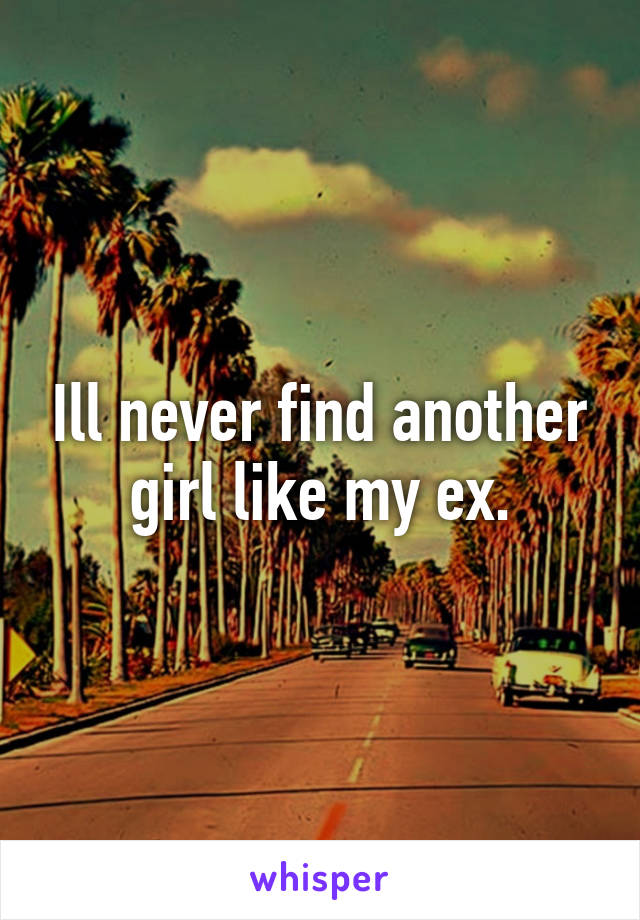 Ill never find another girl like my ex.