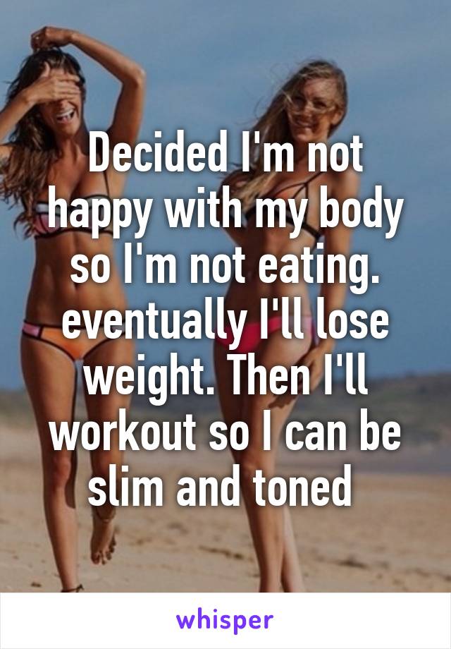 Decided I'm not happy with my body so I'm not eating. eventually I'll lose weight. Then I'll workout so I can be slim and toned 