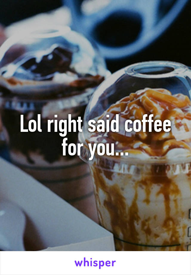 Lol right said coffee for you...