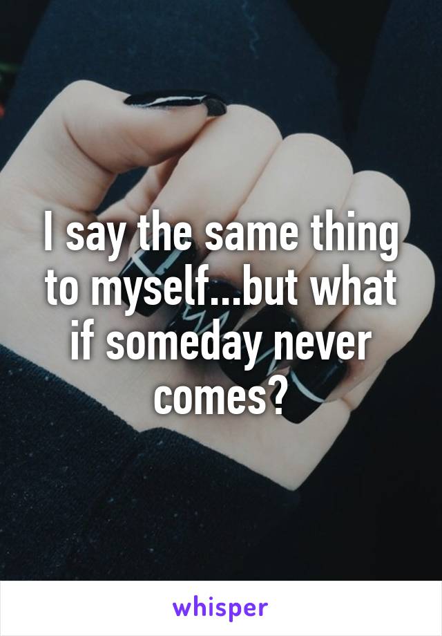 I say the same thing to myself...but what if someday never comes?
