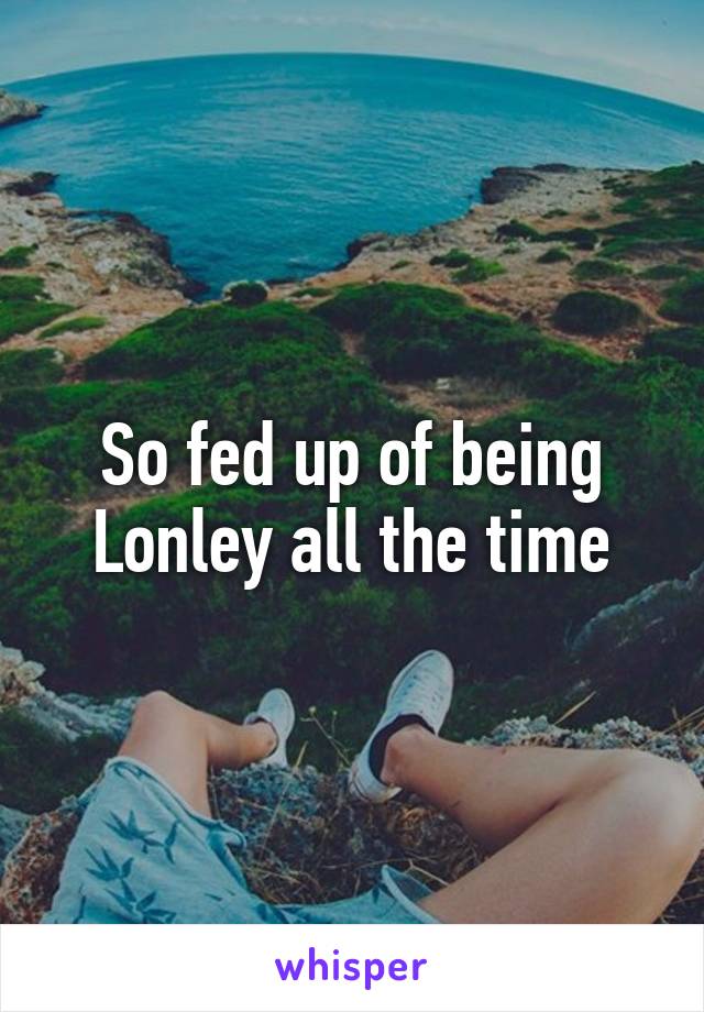 So fed up of being Lonley all the time