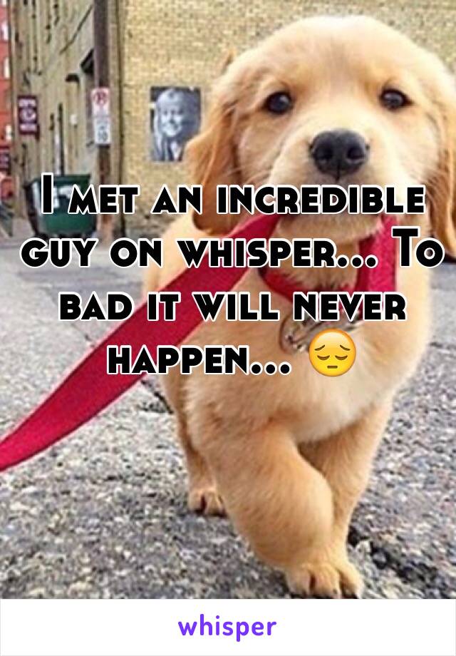 I met an incredible guy on whisper... To bad it will never happen... 😔