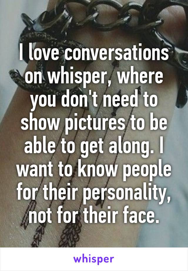 I love conversations on whisper, where you don't need to show pictures to be able to get along. I want to know people for their personality, not for their face.