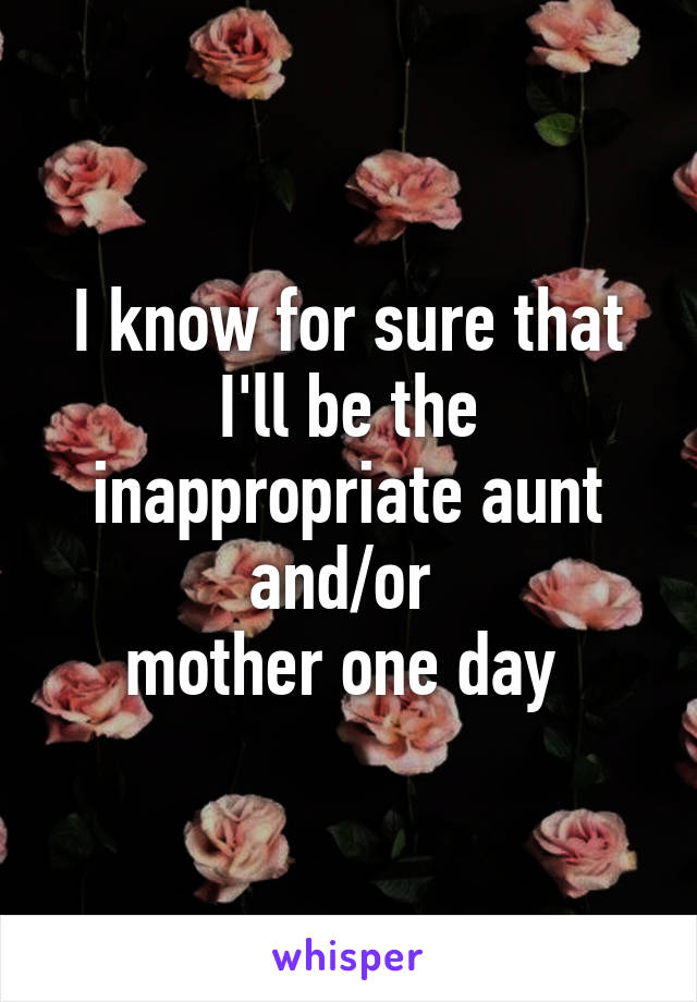 I know for sure that I'll be the inappropriate aunt and/or 
mother one day 