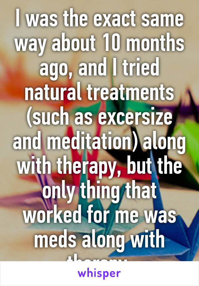 I was the exact same way about 10 months ago, and I tried natural treatments (such as excersize and meditation) along with therapy, but the only thing that worked for me was meds along with therapy.