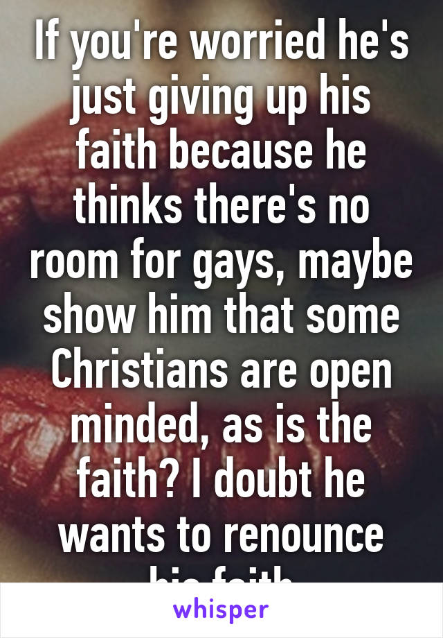 If you're worried he's just giving up his faith because he thinks there's no room for gays, maybe show him that some Christians are open minded, as is the faith? I doubt he wants to renounce his faith