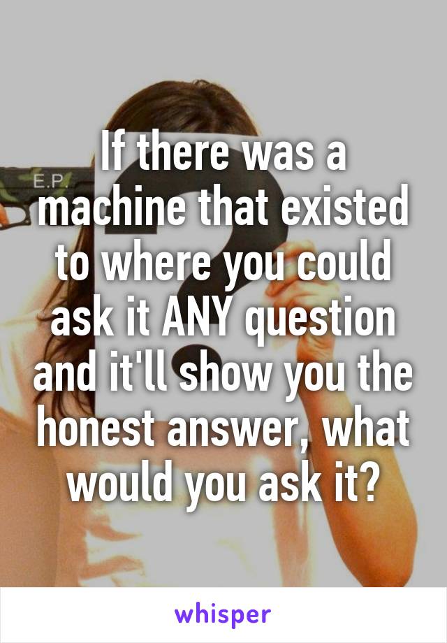 If there was a machine that existed to where you could ask it ANY question and it'll show you the honest answer, what would you ask it?