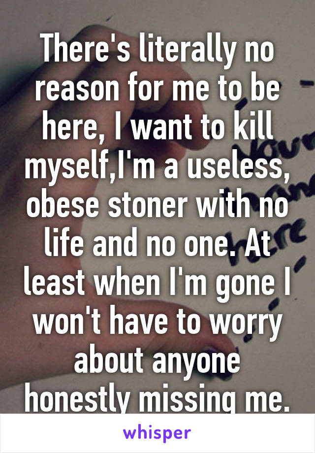 There's literally no reason for me to be here, I want to kill myself,I'm a useless, obese stoner with no life and no one. At least when I'm gone I won't have to worry about anyone honestly missing me.