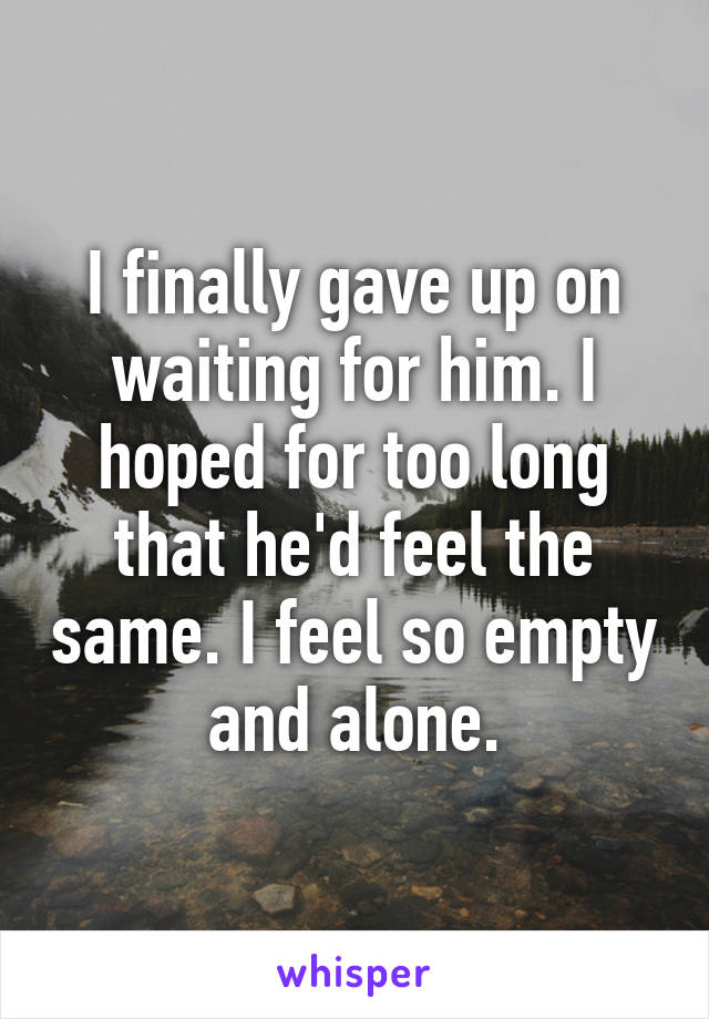 I finally gave up on waiting for him. I hoped for too long that he'd feel the same. I feel so empty and alone.