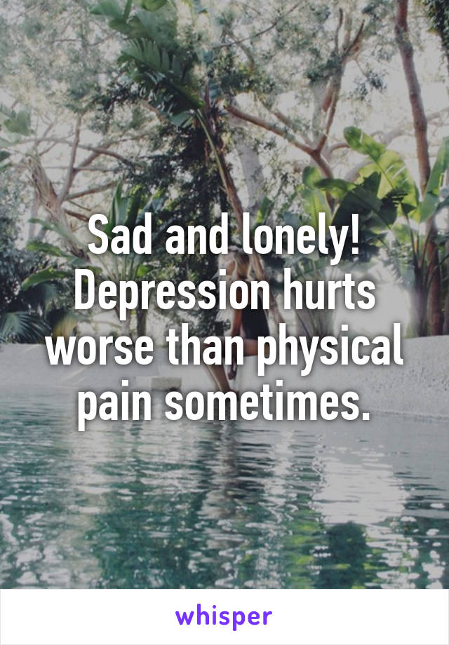 Sad and lonely! Depression hurts worse than physical pain sometimes.