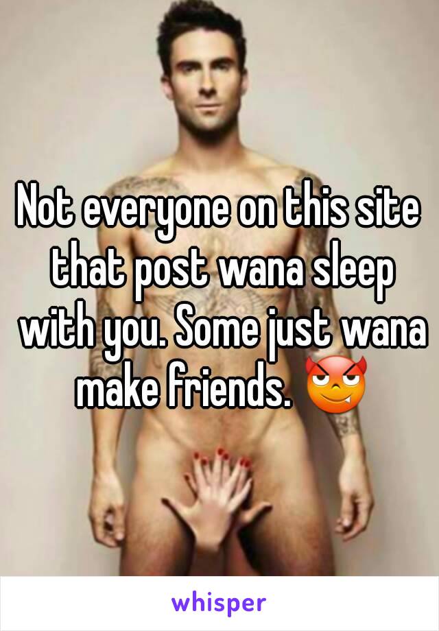 Not everyone on this site that post wana sleep with you. Some just wana make friends. 😈