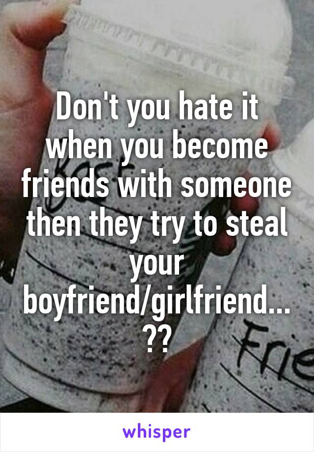 Don't you hate it when you become friends with someone then they try to steal your boyfriend/girlfriend...??