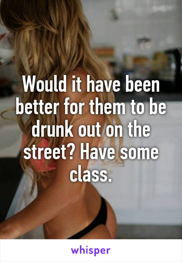 Would it have been better for them to be drunk out on the street? Have some class.