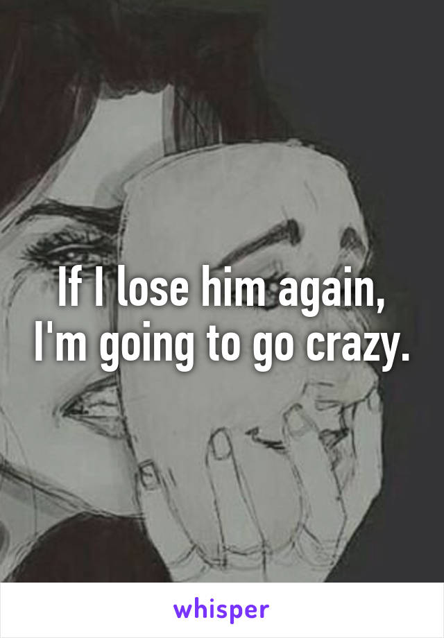 If I lose him again, I'm going to go crazy.