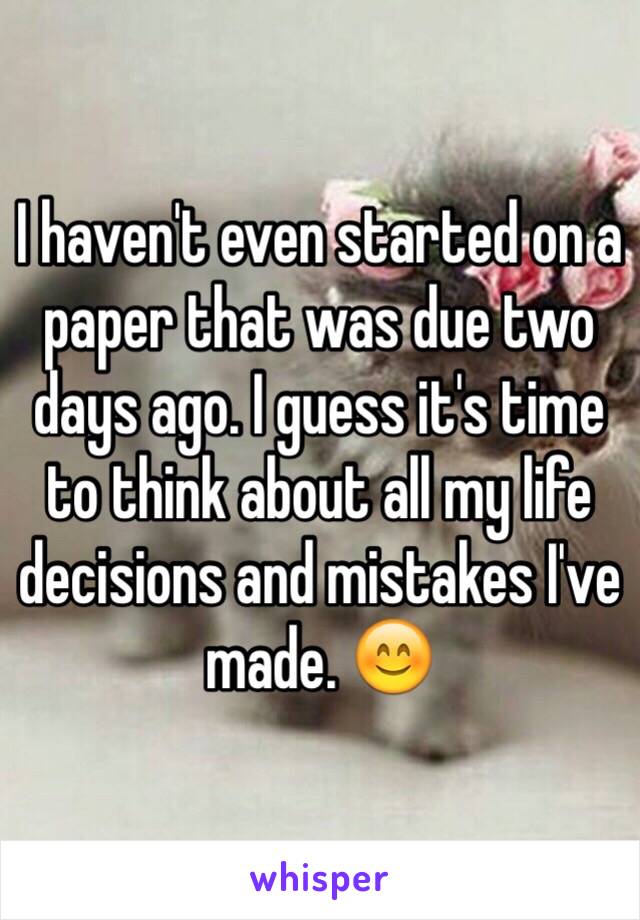 I haven't even started on a paper that was due two days ago. I guess it's time to think about all my life decisions and mistakes I've made. 😊