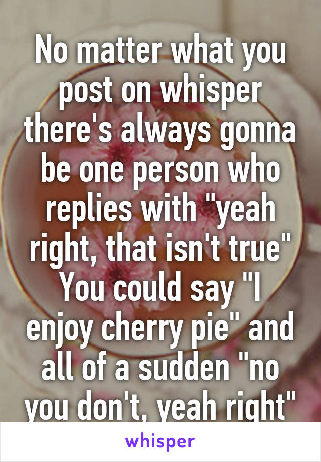 No matter what you post on whisper there's always gonna be one person who replies with "yeah right, that isn't true"
You could say "I enjoy cherry pie" and all of a sudden "no you don't, yeah right"