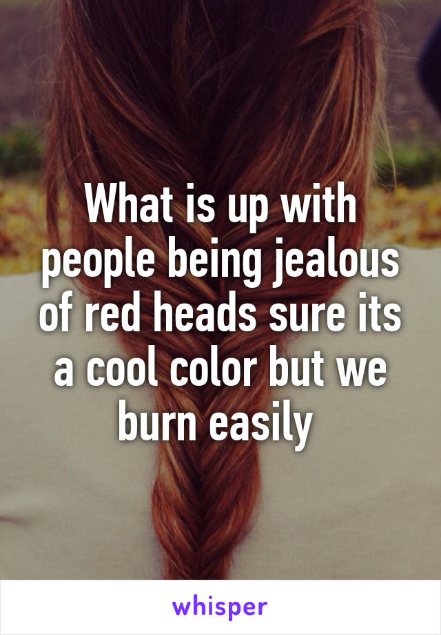 What is up with people being jealous of red heads sure its a cool color but we burn easily 