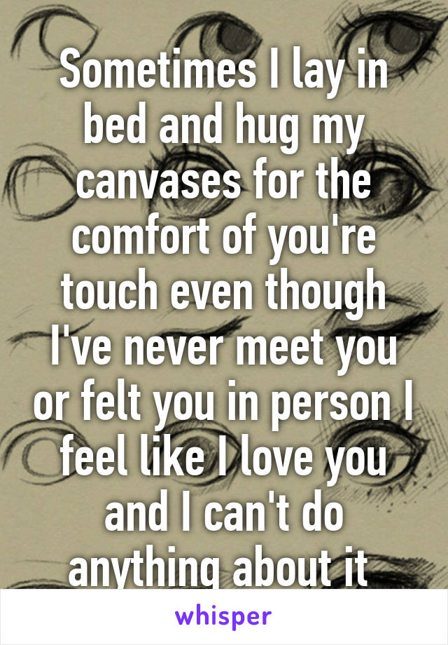 Sometimes I lay in bed and hug my canvases for the comfort of you're touch even though I've never meet you or felt you in person I feel like I love you and I can't do anything about it 