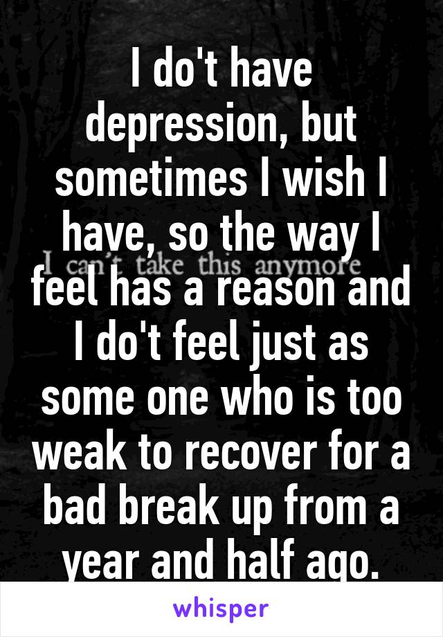 I do't have depression, but sometimes I wish I have, so the way I feel has a reason and I do't feel just as some one who is too weak to recover for a bad break up from a year and half ago.