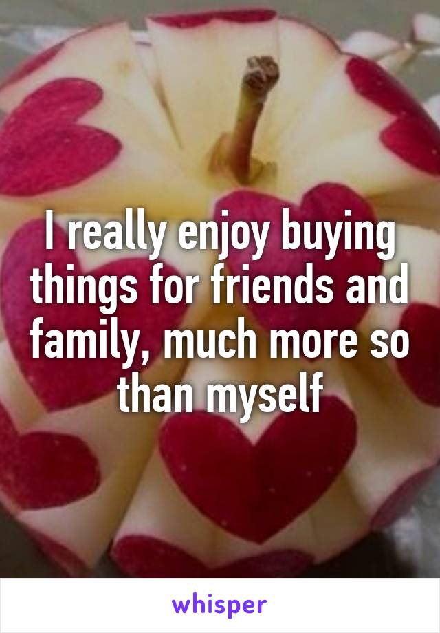 I really enjoy buying things for friends and family, much more so than myself