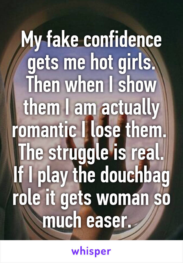 My fake confidence gets me hot girls. Then when I show them I am actually romantic I lose them.  The struggle is real. If I play the douchbag role it gets woman so much easer.  